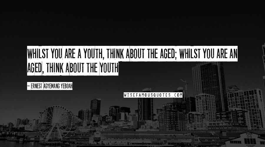 Ernest Agyemang Yeboah Quotes: whilst you are a youth, think about the aged; whilst you are an aged, think about the youth