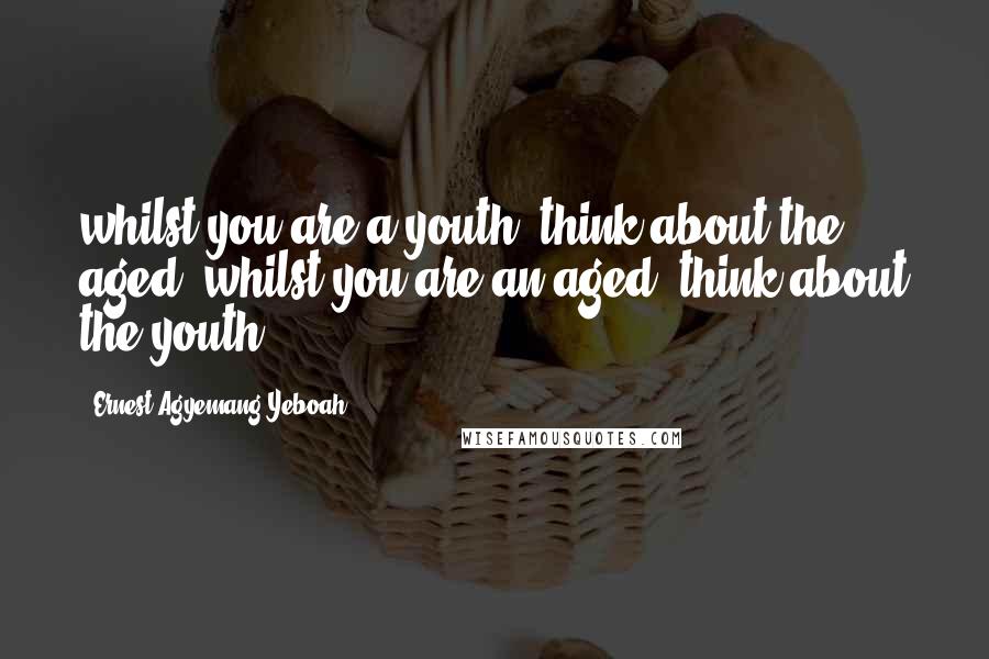 Ernest Agyemang Yeboah Quotes: whilst you are a youth, think about the aged; whilst you are an aged, think about the youth
