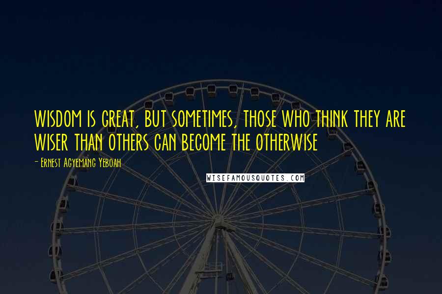 Ernest Agyemang Yeboah Quotes: wisdom is great, but sometimes, those who think they are wiser than others can become the otherwise