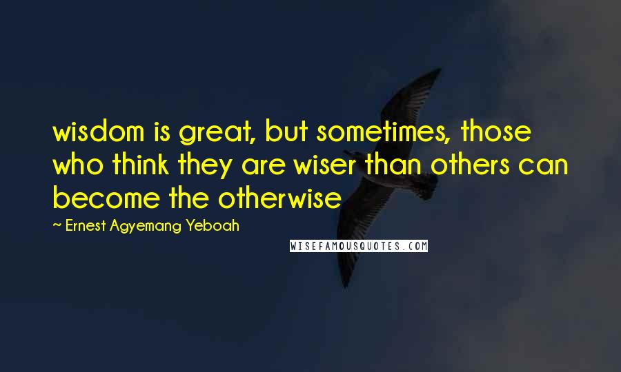 Ernest Agyemang Yeboah Quotes: wisdom is great, but sometimes, those who think they are wiser than others can become the otherwise