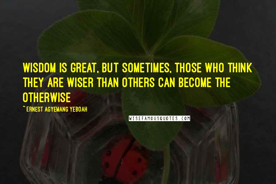 Ernest Agyemang Yeboah Quotes: wisdom is great, but sometimes, those who think they are wiser than others can become the otherwise