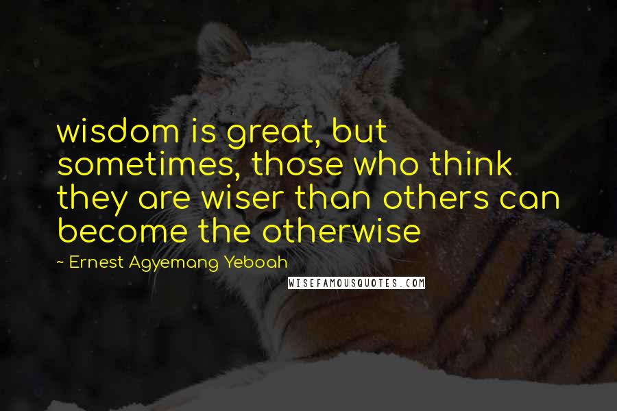 Ernest Agyemang Yeboah Quotes: wisdom is great, but sometimes, those who think they are wiser than others can become the otherwise