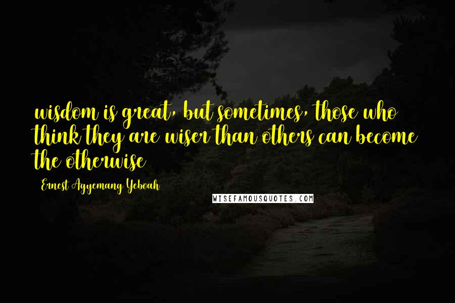 Ernest Agyemang Yeboah Quotes: wisdom is great, but sometimes, those who think they are wiser than others can become the otherwise