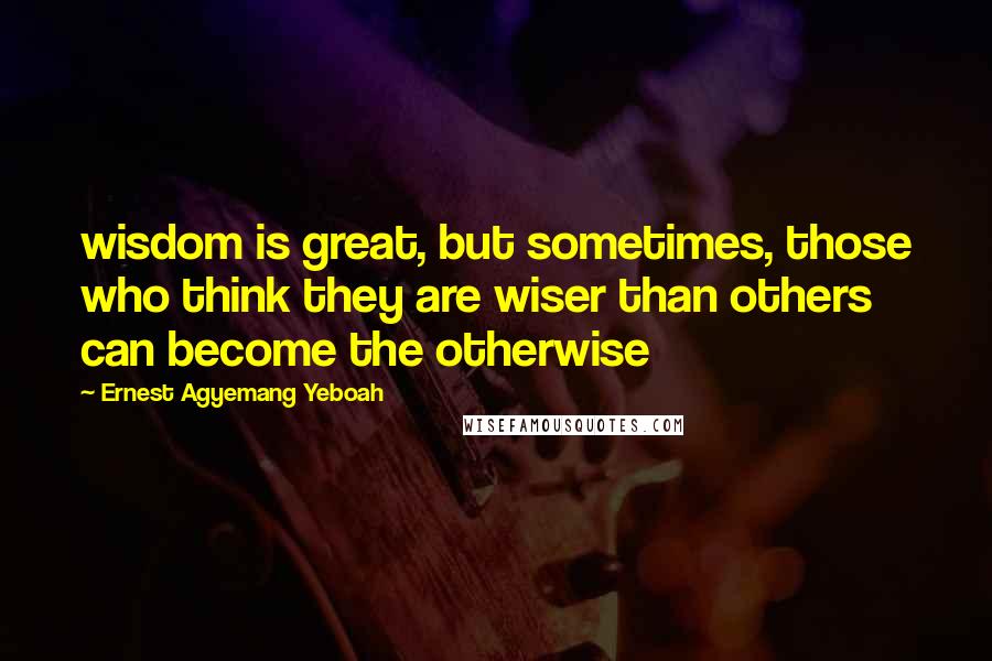 Ernest Agyemang Yeboah Quotes: wisdom is great, but sometimes, those who think they are wiser than others can become the otherwise