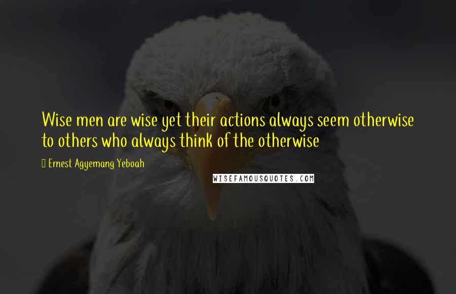 Ernest Agyemang Yeboah Quotes: Wise men are wise yet their actions always seem otherwise to others who always think of the otherwise