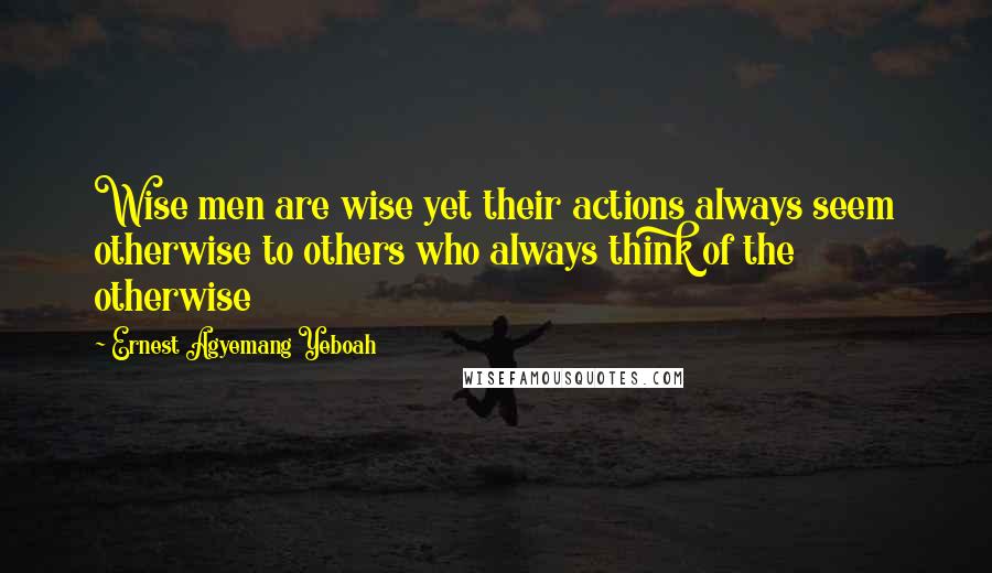 Ernest Agyemang Yeboah Quotes: Wise men are wise yet their actions always seem otherwise to others who always think of the otherwise