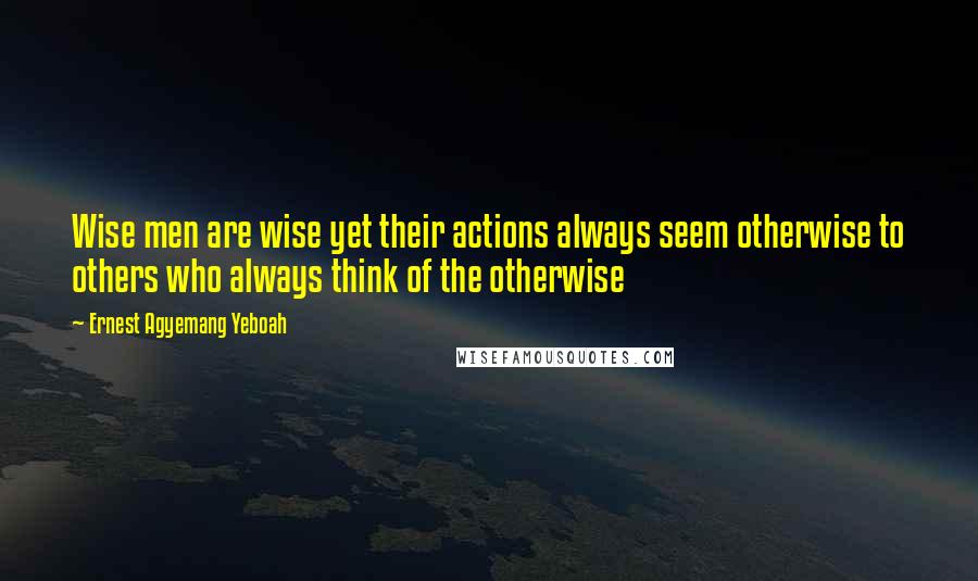 Ernest Agyemang Yeboah Quotes: Wise men are wise yet their actions always seem otherwise to others who always think of the otherwise