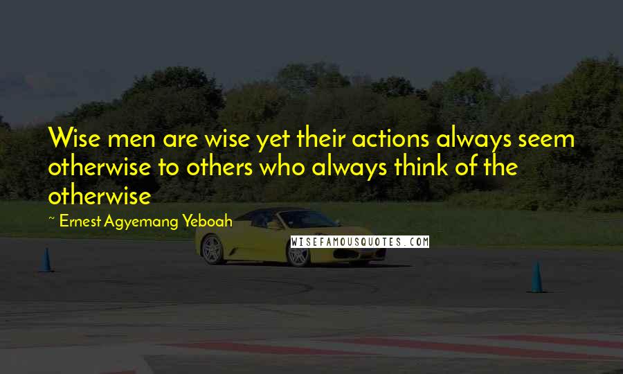 Ernest Agyemang Yeboah Quotes: Wise men are wise yet their actions always seem otherwise to others who always think of the otherwise