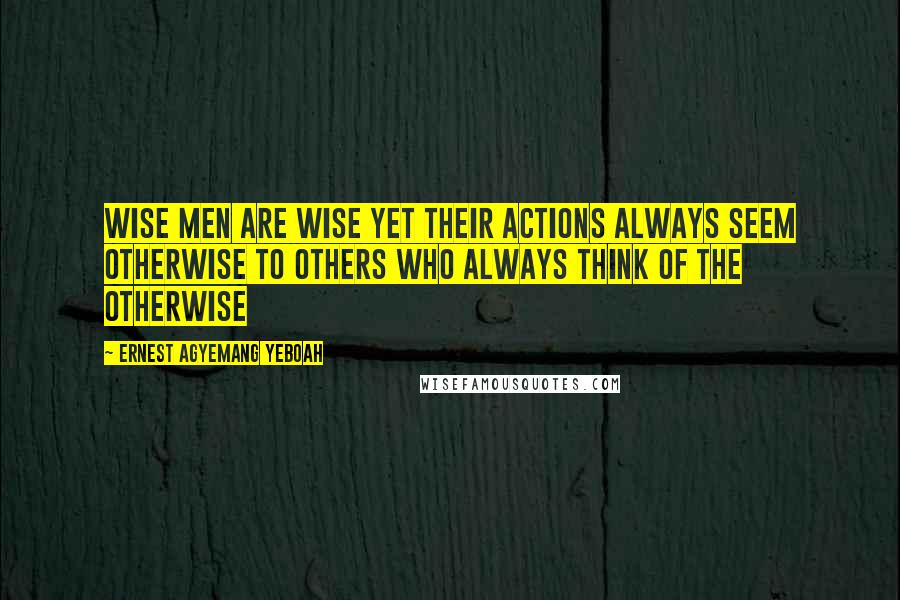 Ernest Agyemang Yeboah Quotes: Wise men are wise yet their actions always seem otherwise to others who always think of the otherwise