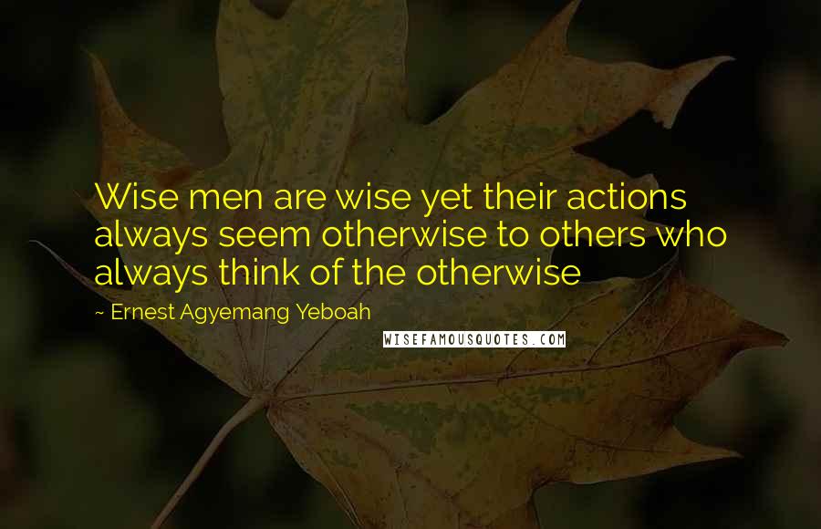 Ernest Agyemang Yeboah Quotes: Wise men are wise yet their actions always seem otherwise to others who always think of the otherwise