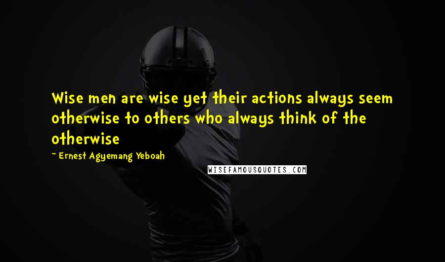 Ernest Agyemang Yeboah Quotes: Wise men are wise yet their actions always seem otherwise to others who always think of the otherwise