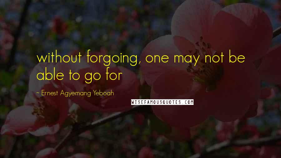 Ernest Agyemang Yeboah Quotes: without forgoing, one may not be able to go for