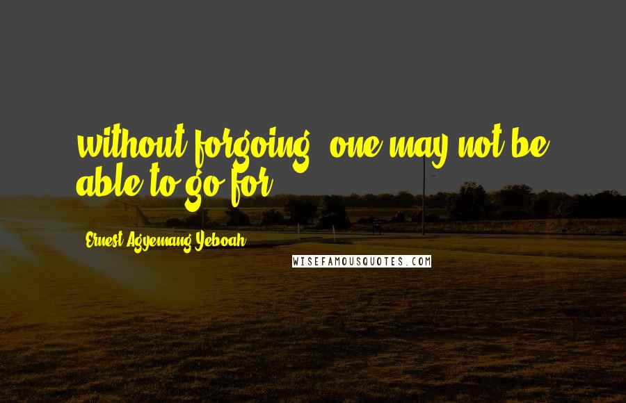 Ernest Agyemang Yeboah Quotes: without forgoing, one may not be able to go for