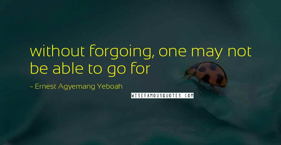 Ernest Agyemang Yeboah Quotes: without forgoing, one may not be able to go for