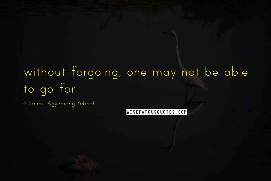 Ernest Agyemang Yeboah Quotes: without forgoing, one may not be able to go for