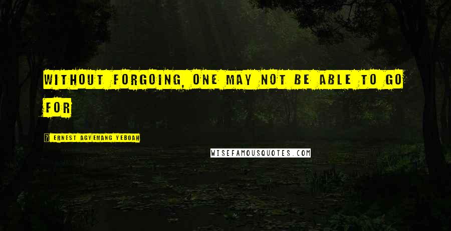 Ernest Agyemang Yeboah Quotes: without forgoing, one may not be able to go for