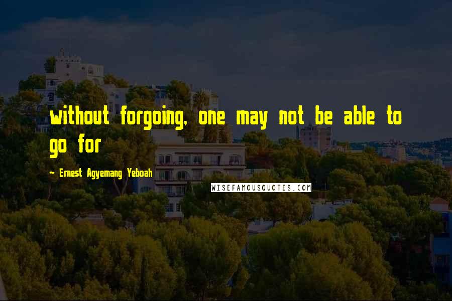 Ernest Agyemang Yeboah Quotes: without forgoing, one may not be able to go for