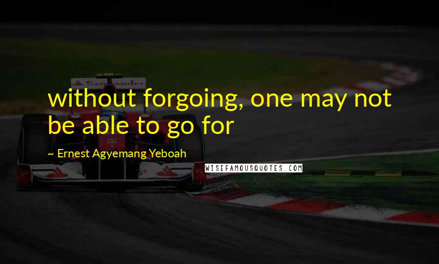 Ernest Agyemang Yeboah Quotes: without forgoing, one may not be able to go for