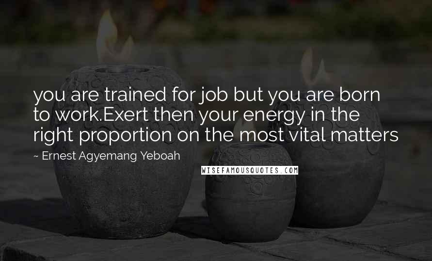 Ernest Agyemang Yeboah Quotes: you are trained for job but you are born to work.Exert then your energy in the right proportion on the most vital matters