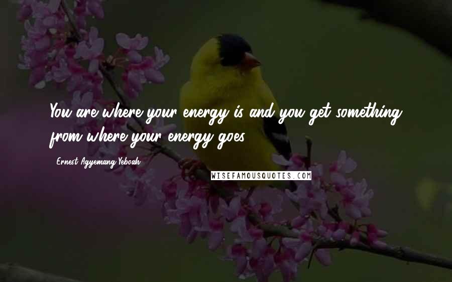 Ernest Agyemang Yeboah Quotes: You are where your energy is and you get something from where your energy goes!