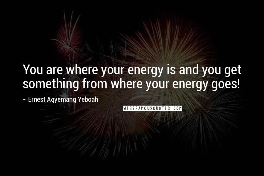 Ernest Agyemang Yeboah Quotes: You are where your energy is and you get something from where your energy goes!