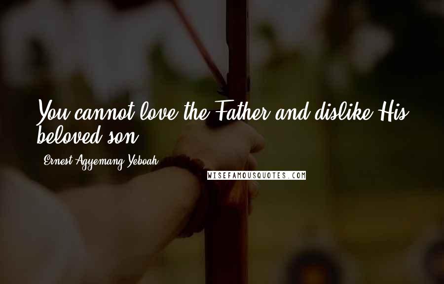 Ernest Agyemang Yeboah Quotes: You cannot love the Father and dislike His beloved son