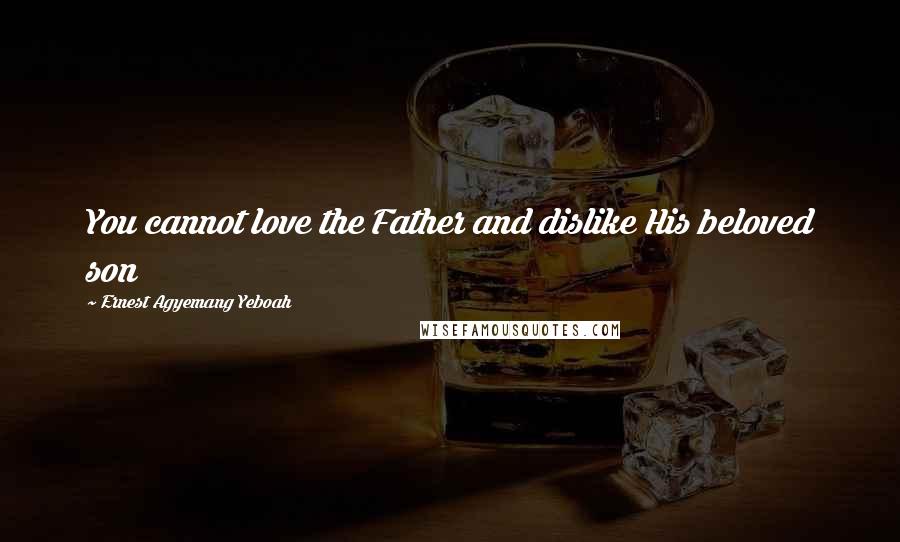 Ernest Agyemang Yeboah Quotes: You cannot love the Father and dislike His beloved son