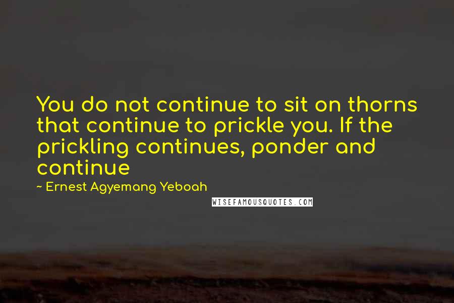 Ernest Agyemang Yeboah Quotes: You do not continue to sit on thorns that continue to prickle you. If the prickling continues, ponder and continue