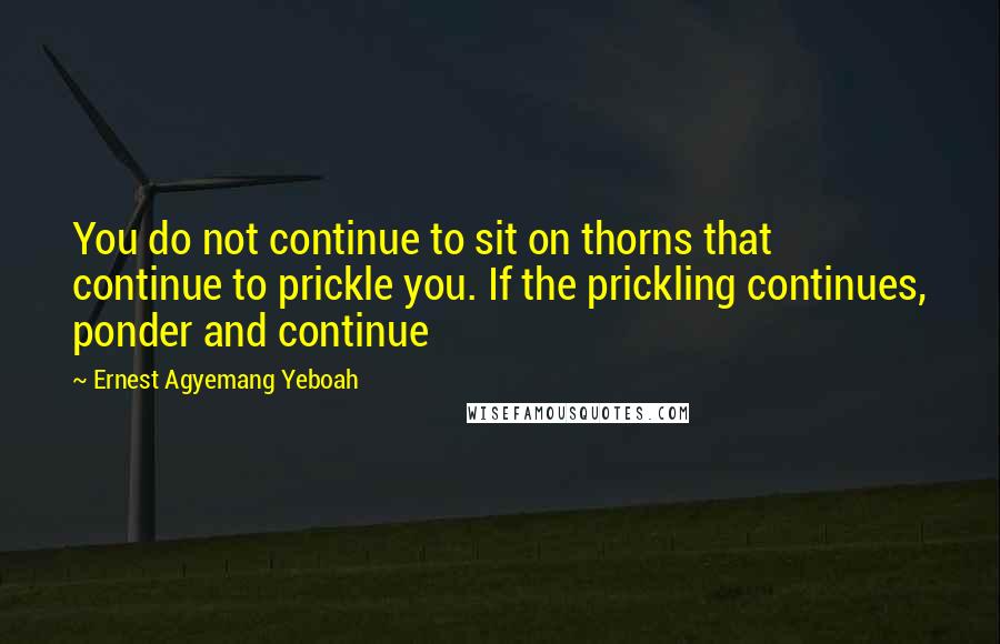 Ernest Agyemang Yeboah Quotes: You do not continue to sit on thorns that continue to prickle you. If the prickling continues, ponder and continue