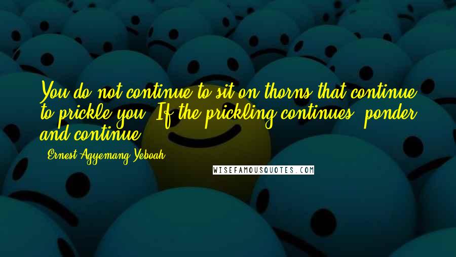 Ernest Agyemang Yeboah Quotes: You do not continue to sit on thorns that continue to prickle you. If the prickling continues, ponder and continue