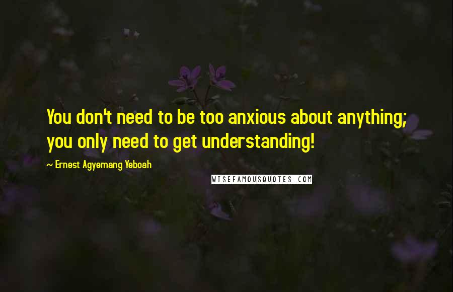 Ernest Agyemang Yeboah Quotes: You don't need to be too anxious about anything; you only need to get understanding!