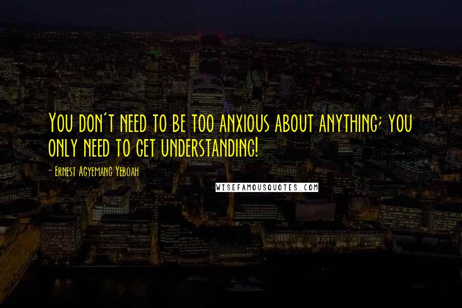 Ernest Agyemang Yeboah Quotes: You don't need to be too anxious about anything; you only need to get understanding!