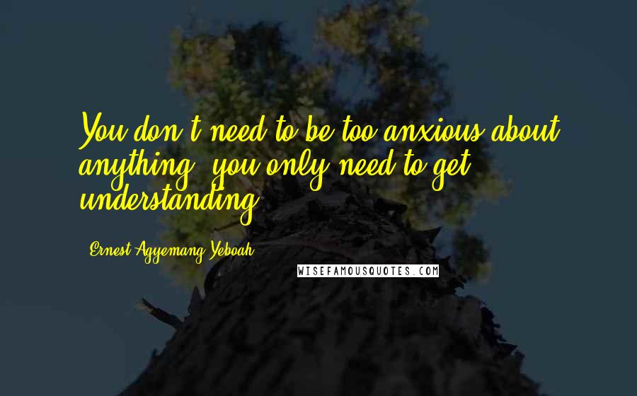Ernest Agyemang Yeboah Quotes: You don't need to be too anxious about anything; you only need to get understanding!