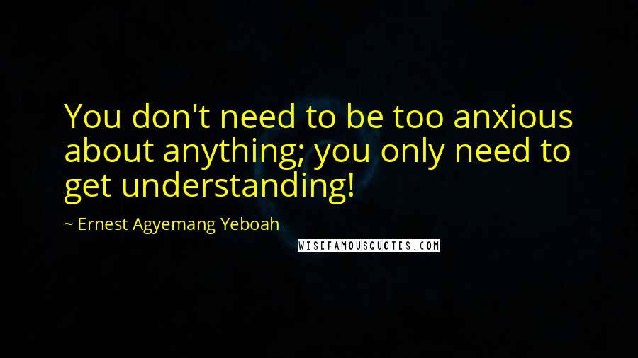 Ernest Agyemang Yeboah Quotes: You don't need to be too anxious about anything; you only need to get understanding!