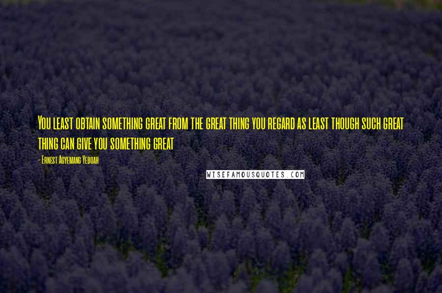 Ernest Agyemang Yeboah Quotes: You least obtain something great from the great thing you regard as least though such great thing can give you something great