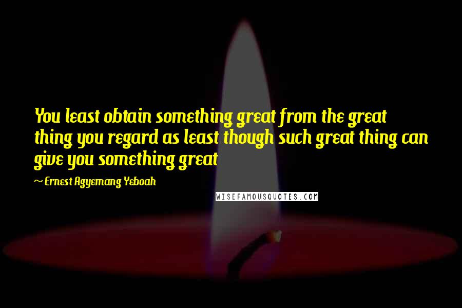 Ernest Agyemang Yeboah Quotes: You least obtain something great from the great thing you regard as least though such great thing can give you something great