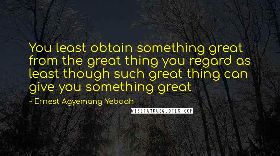 Ernest Agyemang Yeboah Quotes: You least obtain something great from the great thing you regard as least though such great thing can give you something great