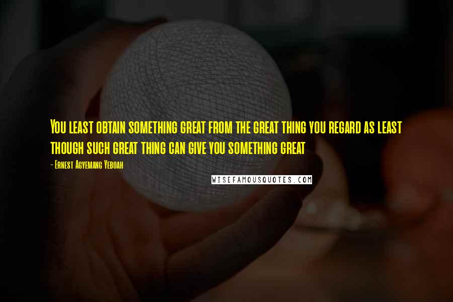 Ernest Agyemang Yeboah Quotes: You least obtain something great from the great thing you regard as least though such great thing can give you something great