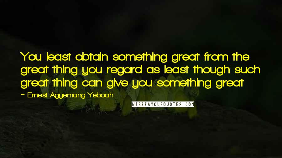 Ernest Agyemang Yeboah Quotes: You least obtain something great from the great thing you regard as least though such great thing can give you something great