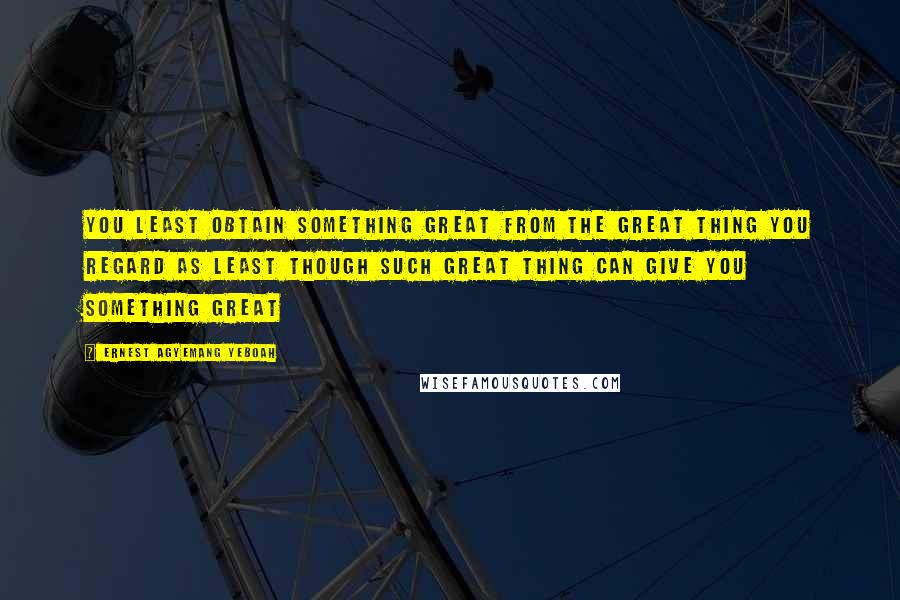 Ernest Agyemang Yeboah Quotes: You least obtain something great from the great thing you regard as least though such great thing can give you something great