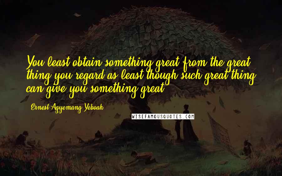 Ernest Agyemang Yeboah Quotes: You least obtain something great from the great thing you regard as least though such great thing can give you something great