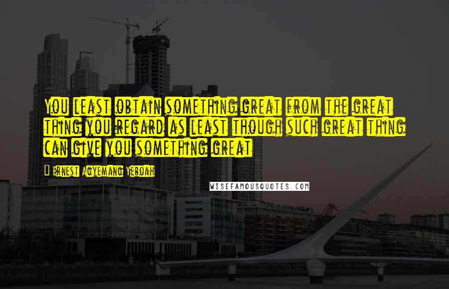 Ernest Agyemang Yeboah Quotes: You least obtain something great from the great thing you regard as least though such great thing can give you something great