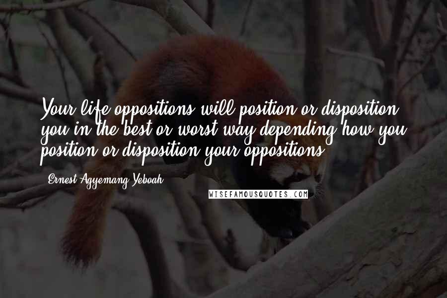 Ernest Agyemang Yeboah Quotes: Your life oppositions will position or disposition you in the best or worst way depending how you position or disposition your oppositions.