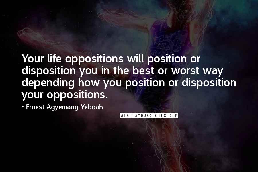 Ernest Agyemang Yeboah Quotes: Your life oppositions will position or disposition you in the best or worst way depending how you position or disposition your oppositions.