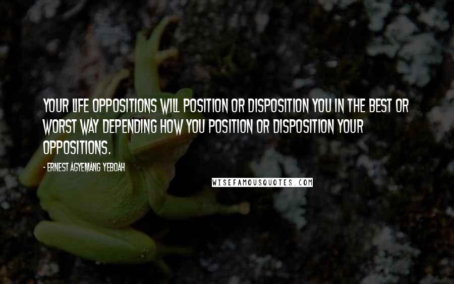 Ernest Agyemang Yeboah Quotes: Your life oppositions will position or disposition you in the best or worst way depending how you position or disposition your oppositions.