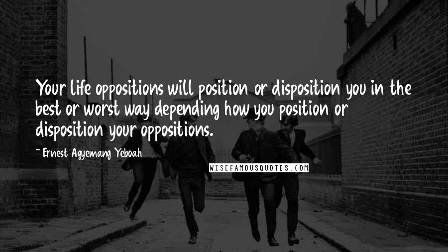 Ernest Agyemang Yeboah Quotes: Your life oppositions will position or disposition you in the best or worst way depending how you position or disposition your oppositions.