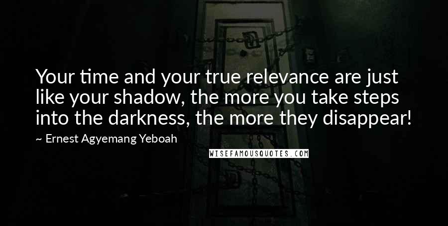 Ernest Agyemang Yeboah Quotes: Your time and your true relevance are just like your shadow, the more you take steps into the darkness, the more they disappear!