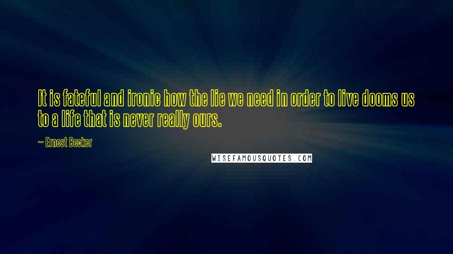 Ernest Becker Quotes: It is fateful and ironic how the lie we need in order to live dooms us to a life that is never really ours.