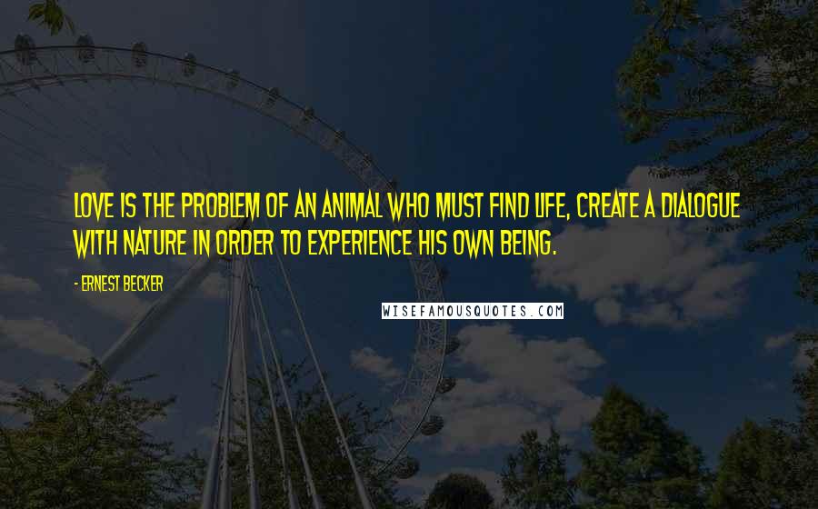 Ernest Becker Quotes: Love is the problem of an animal who must find life, create a dialogue with nature in order to experience his own being.