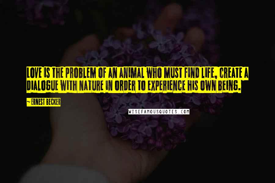 Ernest Becker Quotes: Love is the problem of an animal who must find life, create a dialogue with nature in order to experience his own being.